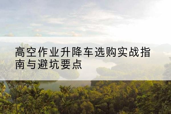 唐山升降车怎么选-高空作业升降车选购实战指南与避坑要点
