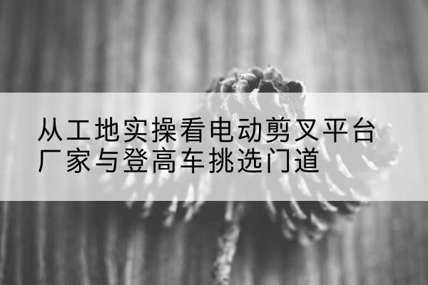 唐山电动剪叉升降平台厂家-从工地实操看电动剪叉平台厂家与登高车挑选门道