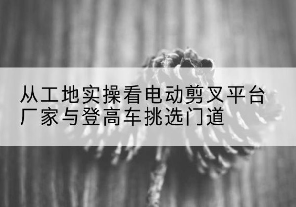 唐山电动剪叉升降平台厂家-从工地实操看电动剪叉平台厂家与登高车挑选门道