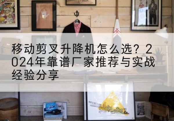 唐山升降平台厂家推荐-移动剪叉升降机怎么选？2024年靠谱厂家推荐与实战经验分享